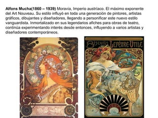 Alfons Mucha(1860 – 1939) Moravia, Imperio austríaco. El máximo exponente
del Art Nouveau. Su estilo influyó en toda una generación de pintores, artistas
gráficos, dibujantes y diseñadores, llegando a personificar este nuevo estilo
vanguardista. Inmortalizado en sus legendarios afiches para obras de teatro,
continúa experimentando interés desde entonces, influyendo a varios artistas y
diseñadores contemporáneos.
 