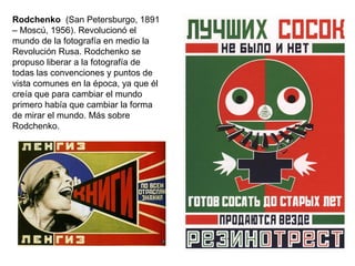 Rodchenko (San Petersburgo, 1891
– Moscú, 1956). Revolucionó el
mundo de la fotografía en medio la
Revolución Rusa. Rodchenko se
propuso liberar a la fotografía de
todas las convenciones y puntos de
vista comunes en la época, ya que él
creía que para cambiar el mundo
primero había que cambiar la forma
de mirar el mundo. Más sobre
Rodchenko.
 
