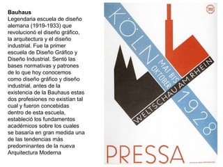 Bauhaus
Legendaria escuela de diseño
alemana (1919-1933) que
revolucionó el diseño gráfico,
la arquitectura y el diseño
industrial. Fue la primer
escuela de Diseño Gráfico y
Diseño Industrial. Sentó las
bases normativas y patrones
de lo que hoy conocemos
como diseño gráfico y diseño
industrial, antes de la
existencia de la Bauhaus estas
dos profesiones no existían tal
cual y fueron concebidas
dentro de esta escuela,
estableció los fundamentos
académicos sobre los cuales
se basaría en gran medida una
de las tendencias más
predominantes de la nueva
Arquitectura Moderna
 