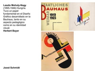 Laszlo Moholy-Nagy
(1895-1946) Hungría.
Tuvo un papel
fundamental en el Diseño
Gráfico desarrollado en la
Bauhaus, tanto en su
aspecto pedagógico
como en su identidad
visual.
Herbert Bayer
Joost Schmidt
 