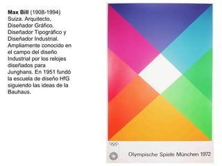 Max Bill (1908-1994)
Suiza. Arquitecto,
Diseñador Gráfico,
Diseñador Tipográfico y
Diseñador Industrial.
Ampliamente conocido en
el campo del diseño
Industrial por los relojes
diseñados para
Junghans. En 1951 fundó
la escuela de diseño HfG
siguiendo las ideas de la
Bauhaus.
 