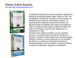 Diseño Gráfico Español
Ver mas http://pionerosgraficos.com/
La Colección Austral fue la primera colección de libros de
bolsillo de la editorial Espasa Calpe. Nació en 1937, con
la publicación en Buenos Aires de su primer número, La
rebelión de las masas de José Ortega y Gasset. El
nacimiento de la colección Austral se enmarca en la
difusión del libro de bolsillo, que surgió en la década de
1930. En el Reino Unido habían triunfado los libros «en
rústica» de Penguin, que tres años después de su
nacimiento en 1935
El diseño de la colección Austral, con sus cubiertas
blancas y una sobrecubierta de diseño cromático no
figurativo, variando el color según fuera narrativa, poesía,
ensayo o ciencias, no tenía nada que ver con el diseño
de Penguin. La colección Austral abarca literatura,
filosofía, biografía, ciencia e historia, de autores clásicos
y modernos, españoles, argentinos y extranjeros.
 