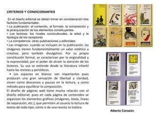 CRITERIOS Y CONDICIONANTES
En el diseño editorial se deben tomar en consideración tres
factores fundamentales:
• La publicación: el contenido, el formato, la composición y
la jerarquización de los elementos constituyentes.
• Los lectores: los niveles socioculturales, la edad y la
tipología de los receptores
• La competencia: otras publicaciones y editoriales
•.Las imágenes: cuando se incluyen en la publicación, las
imágenes tienen fundamentalmente un valor estético y
creativo, pero también divulgativo. Por su propia
constitución formal, se caracterizan por la originalidad y
la expresividad, por el poder de atraer la atención de los
lectores. Su uso se extiende desde la literatura infantil
hasta las revistas y periódicos.
• Los espacios en blanco: son importantes pues
producen una gran sensación de libertad y claridad,
sirven como descansos y pausas en la lectura, y como
método para equilibrar la composición.
El diseño de páginas web tiene mucha relación con el
diseño editorial, pues en cada página de contenidos se
organizan los elementos gráficos (imágenes, texto, líneas
de separación, etc.), que permiten al usuario la lectura de
textos de todo tipo, como si de una revista se tratara.
Alberto Corazón
 