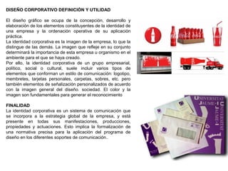 DISEÑO CORPORATIVO DEFINICIÓN Y UTILIDAD
El diseño gráfico se ocupa de la concepción, desarrollo y
elaboración de los elementos constituyentes de la identidad de
una empresa y la ordenación operativa de su aplicación
práctica.
La identidad corporativa es la imagen de la empresa, lo que la
distingue de las demás. La imagen que refleje en su conjunto
determinará la importancia de esta empresa u organismo en el
ambiente para el que se haya creado.
Por ello, la identidad corporativa de un grupo empresarial,
político, social o cultural, suele incluir varios tipos de
elementos que conforman un estilo de comunicación: logotipo,
membretes, tarjetas personales, carpetas, sobres, etc. pero
también elementos de señalización personalizados de acuerdo
con la imagen general del diseño. sociedad. El color y la
imagen son fundamentales para generar el reconocimiento
FINALIDAD
La identidad corporativa es un sistema de comunicación que
se incorpora a la estrategia global de la empresa, y está
presente en todas sus manifestaciones, producciones,
propiedades y actuaciones. Esto implica la formalización de
una normativa precisa para la aplicación del programa de
diseño en los diferentes soportes de comunicación..
 