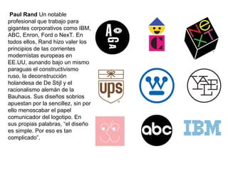 Paul Rand Un notable
profesional que trabajo para
gigantes corporativos como IBM,
ABC, Enron, Ford o NexT. En
todos ellos, Rand hizo valer los
principios de las corrientes
modernistas europeas en
EE.UU, aunando bajo un mismo
paraguas el constructivismo
ruso, la deconstrucción
holandesa de De Stijl y el
racionalismo alemán de la
Bauhaus. Sus diseños sobrios
apuestan por la sencillez, sin por
ello menoscabar el papel
comunicador del logotipo. En
sus propias palabras, “el diseño
es simple. Por eso es tan
complicado”.
 