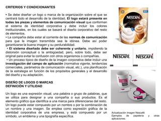CRITERIOS Y CONDICIONANTES
• Se debe diseñar un logo o marca de la organización sobre el que se
centrará todo el desarrollo de la identidad. El logo estará presente en
todas las piezas y elementos de comunicación visual que conforman
el sistema de identidad corporativa y debe incluir los colores
institucionales, en los cuales se basará el diseño corporativo del resto
de elementos.
• La compañía debe estar al corriente de las normas de comunicación
para que la imagen transmitida sea la idónea. Debe así poder
garantizarse la buena imagen y su perdurabilidad.
• El sistema diseñado debe ser coherente y unitario, impidiendo la
distorsión conceptual o la ambigüedad, pero, sobre todo, debe ser
original para evitar la confusión con otros organismos o compañías.
• Un proceso típico de diseño de la imagen corporativa debe incluir una
investigación del campo de aplicación (normativa vigente, tendencias
comerciales, parámetros de comunicación visual, etc.), una planificación
de la estrategia en función de los propósitos generales y el desarrollo
del diseño y su adaptación.
DISEÑO DE LOGOS O MARCAS
DEFINICIÓN Y UTILIDAD
Un logo es una expresión visual, una palabra o grupo de palabras, que
se utiliza para designar a una compañía o sus productos. Es el
elemento gráfico que identifica a una marca para diferenciarse del resto.
Un logo puede estar compuesto por un nombre o por la combinación de
un nombre y una imagen. Se emplea como expresión gráfica de la
identidad corporativa de una empresa, y está compuesto por un
símbolo, un emblema y una tipografía específica.
Actualización imagen Nescafé
Ejemplos de papelería y otras
aplicaciones.
 
