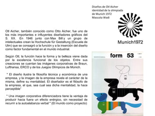 Otl Aicher, también conocido como Otto Aicher, fue uno de
los más importantes e influyentes diseñadores gráficos del
S. XX. En 1946 junto con Max Bill y un grupo de
intelectuales crean la Hochschule für Gestaltung (Escuela de
Ulm) que se consagró a la función y a la inserción del diseño
como factor fundamental en el mundo industrial.
Según Otl, la función hace la forma y la belleza viene dada
por la excelencia funcional de los objetos. Entre sus
creaciones se cuentan las imágenes corporativas de Braun,
Lufthansa, ERCO y de los Juegos Olímpicos de Múnich.
" El diseño ilustra la filosofía técnica y económica de una
empresa, y la imagen de la empresa revela el carácter de la
misma, define su mentalidad. El diseñador es el filósofo de
la empresa, el que, sea cual sea dicha mentalidad, la hace
perceptible”
" Una imagen corporativa diferenciadora tiene la ventaja de
producir hacia fuera un efecto enérgico, sin necesidad de
recurrir a la autoalabanza verbal " (El mundo como proyecto)
Diseños de Otl Aicher
identidad de la olimpiada
de Munich 1972
Mascota Wadi
 