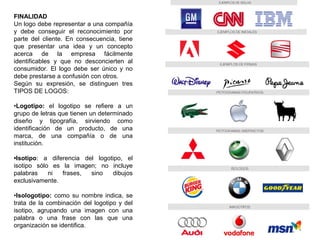 FINALIDAD
Un logo debe representar a una compañía
y debe conseguir el reconocimiento por
parte del cliente. En consecuencia, tiene
que presentar una idea y un concepto
acerca de la empresa fácilmente
identificables y que no desconcierten al
consumidor. El logo debe ser único y no
debe prestarse a confusión con otros.
Según su expresión, se distinguen tres
TIPOS DE LOGOS:
•Logotipo: el logotipo se refiere a un
grupo de letras que tienen un determinado
diseño y tipografía, sirviendo como
identificación de un producto, de una
marca, de una compañía o de una
institución.
•Isotipo: a diferencia del logotipo, el
isotipo sólo es la imagen; no incluye
palabras ni frases, sino dibujos
exclusivamente.
•Isologotipo: como su nombre indica, se
trata de la combinación del logotipo y del
isotipo, agrupando una imagen con una
palabra o una frase con las que una
organización se identifica.
 