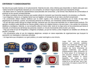 CRITERIOS Y CONDICIONANTES
Se trata de que quede impreso en el subconsciente. Además de esto, otros criterios para desarrollar un diseño adecuado son:
• Debe transmitir el significado deseado por una compañía, sin ofrecer ninguna duda sobre qué representa el logo.
• Se deben tener en cuenta las características socioculturales del consumidor, y las formas más efectivas de comercializar el
producto en los cauces correspondientes.
• Se deben considerar diversos factores que pueden afectar la impresión que transmite respecto a la empresa y su filosofía.
• Las imágenes y letras en un logotipo tienen que ser legibles: el mensaje ha de ser claro y de fácil comprensión.
• Es conveniente utilizar criterios estéticos que no estén sujetos a los cambios producidos por la moda: el logo debe
perpetuarse en el tiempo, cuando los productos perduran en el tiempo, son necesarias ciertas transformaciones.
• El uso del color puede reforzar la imagen del logo, haciendo que una marca sea asociada con un determinado producto. Por
ejemplo, el público suele identificar los colores pastel y claros con objetos livianos y de poco peso, o los verdes con productos
dietéticos y ecológicos. Además, si una compañía utiliza el mismo color, tanto en su logo como en los productos que lanza al
mercado, en el transcurso del tiempo las personas crearán un vínculo inconsciente entre el color y la marca.
• Hay que evitar el uso de fotografías o imágenes complejas, ya que los rostros y otras imágenes con detalles son difíciles de
percibir y recordar.
• Es conveniente evitar el uso de imágenes alegóricas, excepto en casos especiales de organizaciones que busquen la
asociación con ideologías o creencias concretas.
• Un logo tiene que complacer a un gran público y no estar restringido a una minoría.
Logos FIAT para sus vehículos
expresan una evolución estilística
ligada a las tendencias artísticas y de
moda. La primera imagen, de 1901,
muestra una forma ornamental de
aspecto modernista, que cambia
progresivamente hasta convertirse en
la marca actual. En el transcurso de
esta evolución, excepto en 1968, los
demás logos muestran la misma
tipografía, con mayor o menor
deformación, y siempre hay una cierta
unidad en el uso del color, azul o rojo,
como fondo. En todas la marca FIAT es
reconocible
 