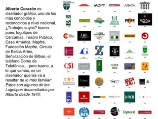 Alberto Corazón es
diseñador gráfico, uno de los
más conocidos y
reconocidos a nivel nacional.
¿Trabajos suyos? bueno
pues: logotipos de
Cercanías, Tesoro Público,
Casa América, Mapfre,
Fundación Mapfre, Círculo
de Bellas Artes,
Señalización de Bilbao, el
teléfono Domo de
Telefónica… pero bueno, a
lo que vamos, es un
diseñador que les va a
resultar de lo más familiar:
Estos son algunos de los
Logotipos desarrollados por
Alberto desde 1970:
 