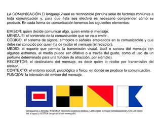 LA COMUNICACIÓN El lenguaje visual es reconocible por una serie de factores comunes a
toda comunicación y, para que ésta sea efectiva es necesario comprender cómo se
produce. En cada forma de comunicación tenemos los siguientes elementos:
EMISOR: quien decide comunicar algo, quien emite el mensaje.
MENSAJE: el contenido de la comunicación que se va a emitir.
CÓDIGO: el sistema de signos, símbolos o señales empleados en la comunicación y que
debe ser conocido por quien ha de recibir el mensaje (el receptor).
MEDIO: el soporte que permite la transmisión visual, táctil o sonora del mensaje (en
algunos extremos, el medio puede ser olfativo o a través del gusto, como el uso de un
perfume determinado para una función de atracción, por ejemplo).
RECEPTOR: el destinatario del mensaje, es decir quien lo recibe por transmisión del
emisor.
CONTEXTO: el entorno social, psicológico o físico, en donde se produce la comunicación.
FUNCIÓN: la intención del emisor del mensaje.
 