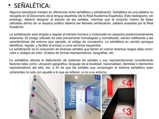 • SEÑALÉTICA:
Algunos estudiosos insisten en diferenciar entre señalética y señalización. Señalética es una palabra no
recogida en el Diccionario de la lengua española (de la Real Academia Española). Este neologismo, sin
embargo, debería designar al estudio de las señales, mientras que el conjunto mismo de éstas
utilizadas dentro de un espacio público debería ser llamado señalización, palabra aceptada por la Real
Academia.
La señalización está dirigida a regular el tránsito humano y motorizado en espacios predominantemente
exteriores. El código utilizado ha sido previamente homologado y normalizado, siendo indiferente a las
características del entorno (por ejemplo, el código de circulación). La señalética en cambio persigue
identificar, regular, y facilitar el acceso a unos servicios requeridos.
La señalización es la conjunción de diversas señales que tienen en común diversos rasgos tales como:
color o códigos de color, síntesis de formas representativas, tipografías, etc.
La señalética aborda la elaboración de sistemas de señales y sus representaciones considerando
factores tales como: ubicación geográfica, lenguaje de la localidad, nacionalidad, identidad o elementos
representativos del sitio, etc. a fin de que las señales que compongan el sistema señalético sean
coherentes no solo con aquello a lo que se refieren, si no a su entorno.
 