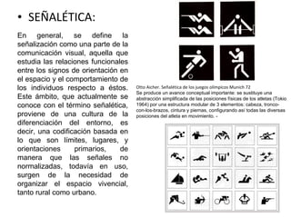 • SEÑALÉTICA:
En general, se define la
señalización como una parte de la
comunicación visual, aquella que
estudia las relaciones funcionales
entre los signos de orientación en
el espacio y el comportamiento de
los individuos respecto a éstos.
Este ámbito, que actualmente se
conoce con el término señalética,
proviene de una cultura de la
diferenciación del entorno, es
decir, una codificación basada en
lo que son límites, lugares, y
orientaciones primarios, de
manera que las señales no
normalizadas, todavía en uso,
surgen de la necesidad de
organizar el espacio vivencial,
tanto rural como urbano.
Otto Aicher. Señalética de los juegos olímpicos Munich 72
Se produce un avance conceptual importante: se sustituye una
abstracción simplificada de las posiciones físicas de los atletas (Tokio
1964) por una estructura modular de 3 elementos: cabeza, tronco-
con-los-brazos, cintura y piernas, configurando así todas las diversas
posiciones del atleta en movimiento. -
 
