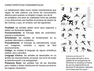 CARACTERÍSTICAS FUNDAMENTALES
La señalización debe reunir ciertas características que
hagan de este sistema una forma de comunicación
efectiva para quienes va dirigido o hagan uso de él.
se establece una serie de cualidades entre las señales
y sus atribuciones que facilitan el proceso de diseño de
las mismas, y que, en síntesis, son las siguientes:
Finalidad: las señales deben servir para organizar y
deben ser fácilmente legibles.
Funcionamiento: el mensaje debe ser automático,
preciso e instantáneo.
Orientación: las señales se fundamentan en su
carácter informativo y didáctico.
Procedimiento: el mensaje es estrictamente visual,
con imágenes, símbolos o signos de fácil
reconocimiento.
Código: se emplea el lenguaje de signos simbólicos
estiliza- dos y sencillos.
Lenguaje icónico: las señales se desarrollan en un
ámbito de reconocimiento universal, con el fin de evitar
la desinformación o la ambigüedad.
Presencia física: las señales han de ser discretas
pero visibles y deben distribuirse de manera puntual en
los lugares necesarios.
Señaletica de Munich 72
Una prueba del éxito y de la
calidad de los pictogramas de
Otl Aicher lo constituye el hecho
de que los organizadores de
Montreal 76 decidieran utilizarlos
como base para los suyos. -
 