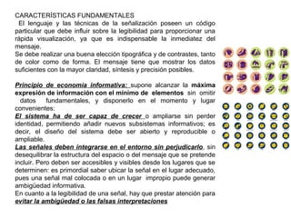 CARACTERÍSTICAS FUNDAMENTALES
El lenguaje y las técnicas de la señalización poseen un código
particular que debe influir sobre la legibilidad para proporcionar una
rápida visualización, ya que es indispensable la inmediatez del
mensaje.
Se debe realizar una buena elección tipográfica y de contrastes, tanto
de color como de forma. El mensaje tiene que mostrar los datos
suficientes con la mayor claridad, síntesis y precisión posibles.
Principio de economía informativa: supone alcanzar la máxima
expresión de información con el mínimo de elementos sin omitir
datos fundamentales, y disponerlo en el momento y lugar
convenientes:
El sistema ha de ser capaz de crecer o ampliarse sin perder
identidad, permitiendo añadir nuevos subsistemas informativos; es
decir, el diseño del sistema debe ser abierto y reproducible o
ampliable.
Las señales deben integrarse en el entorno sin perjudicarlo, sin
desequilibrar la estructura del espacio o del mensaje que se pretende
incluir. Pero deben ser accesibles y visibles desde los lugares que se
determinen: es primordial saber ubicar la señal en el lugar adecuado,
pues una señal mal colocada o en un lugar impropio puede generar
ambigüedad informativa.
En cuanto a la legibilidad de una señal, hay que prestar atención para
evitar la ambigüedad o las falsas interpretaciones
 