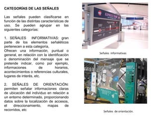CATEGORÍAS DE LAS SEÑALES
Las señales pueden clasificarse en
función de las distintas características de
uso. Se pueden agrupar en las
siguientes categorías:
1. SEÑALES INFORMATIVAS: gran
parte de los elementos señaléticos
pertenecen a esta categoría,
Ofrecen una información, puntual o
general, en relación con la identificación
o denominación del mensaje que se
pretende indicar, como por ejemplo,
informaciones de horarios,
acontecimientos o referencias culturales,
lugares de interés, etc.
2. SEÑALES DE ORIENTACIÓN:
permiten señalar informaciones claras
de ubicación del individuo en relación a
un entorno determinado, proporcionando
datos sobre la localización de accesos,
el direccionamiento, mapas de
recorridos, etc Señales de orientación.
Señales informativas
 