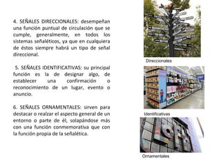 4. SEÑALES DIRECCIONALES: desempeñan
una función puntual de circulación que se
cumple, generalmente, en todos los
sistemas señaléticos, ya que en cualquiera
de éstos siempre habrá un tipo de señal
direccional.
5. SEÑALES IDENTIFICATIVAS: su principal
función es la de designar algo, de
establecer una confirmación o
reconocimiento de un lugar, evento o
anuncio.
6. SEÑALES ORNAMENTALES: sirven para
destacar o realzar el aspecto general de un
entorno o parte de él, solapándose más
con una función conmemorativa que con
la función propia de la señalética.
Direccionales
Identificativas
Ornamentales
 