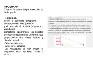 TIPOGRAFIA
Criterio fundamental para elección de
la tipografía:
legibilidad.
definir el contraste apropiado,
el cuerpo de la letra (tamaño)
y el peso visual de ésta (el grosor o
visibilidad).
Caracteres tipográficos: los lineales
de trazo prácticamente uniforme, que
proporcionan una mejor lectura y
claridad visual.
-Evitar abreviaturas.
-Evitar cortar palabras
-Las mayúsculas se leen mejor, la
mayúscula inicial del texto facilita la
lectura
 