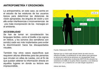 ANTROPOMETRÍA Y ERGONOMÍA
La antropometría, en este caso, se centra en
el estudio de las estaturas de los usuarios
típicos para determinar las distancias de
visión apropiadas, los ángulos de visión y con
ello evitar interferencias o inconveniencias de
una mala incorporación de los mensajes en
el ambiente.
ACCESIBILIDAD
Se han de tomar en consideración los
lenguajes táctiles, como el braille o los signos
en relieve, y los sonoros (los semáforos con
sonido) cada vez más implantados para evitar
la discriminación hacia los discapacitados
visuales.
También hay otros casos específicos que
requieren alturas diferentes para las personas
que circulan en sillas de ruedas, con el fin de
que puedan obtener la información directa en
aquellos lugares en donde su lectura sea
imprescindible.
Fuente: Elaboración ONCE
Siempre que un rótulo esté ubicado dentro de esta zona se
utilizará el braille y la señalización en alto relieve para garantizar
su lectura por parte de las personas con discapacidad visual,
cumpliendo las siguientes condiciones (NOTA 6):Se ubicarán los
caracteres en braille en la parte inferior izquierda, a una distancia
mínima de 1 cm. y máxima de 3 cm del margen izquierdo e
inferior del rótulo.
 