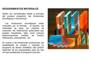 REQUERIMIENTOS MATERIALES
Deben ser considerados desde el principio
del proceso proyectivo: las limitaciones
tecnológicas y económicas.
Las limitaciones tecnológicas están
marcadas por el formato, el tamaño, los
materiales de base, los métodos de
impresión, los tratamientos particulares que
puedan necesitarse, tales como pinturas
fotoluminiscentes (visibles de noche),
reflectantes, antioxidantes, etc.
En cuanto a las limitaciones económicas, las
posibilidades de ampliar o restringir un
programa de diseño señalético sólo podrán
depender de los presupuestos para los que
se haya establecido el programa concreto.
 
