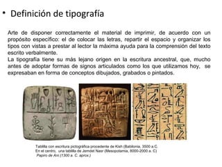 • Definición de tipografía
Arte de disponer correctamente el material de imprimir, de acuerdo con un
propósito específico: el de colocar las letras, repartir el espacio y organizar los
tipos con vistas a prestar al lector la máxima ayuda para la comprensión del texto
escrito verbalmente.
La tipografía tiene su más lejano origen en la escritura ancestral, que, mucho
antes de adoptar formas de signos articulados como los que utilizamos hoy, se
expresaban en forma de conceptos dibujados, grabados o pintados.
Tablilla con escritura pictográfica procedente de Kish (Babilonia, 3500 a.C.
En el centro, una tablilla de Jemdet Nasr (Mesopotamia, 8000-2000 a. C)
Papiro de Ani (1300 a. C. aprox.)
 