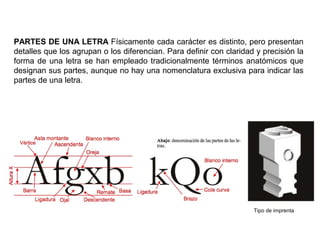 PARTES DE UNA LETRA Físicamente cada carácter es distinto, pero presentan
detalles que los agrupan o los diferencian. Para definir con claridad y precisión la
forma de una letra se han empleado tradicionalmente términos anatómicos que
designan sus partes, aunque no hay una nomenclatura exclusiva para indicar las
partes de una letra.
Tipo de imprenta
 