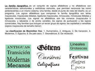 La familia tipográfica es un conjunto de signos alfabéticos y no alfabéticos con
características estructurales y estilísticas comunes, que permiten reconocer las como
pertenecientes a un mismo sistema. Una familia, desde el punto de vista del diseño, es un
programa. Los signos alfabéticos que componen la familia tipográfica son letras
mayúsculas, mayúsculas tildadas, ligaduras mayúsculas, minúsculas, minúsculas tildadas y
ligaduras minúsculas. Los signos no alfabéticos son los números (mayúsculos o
minúsculos, y tabulares o de ancho variable), los signos de puntuación y los signos
comerciales. Hay familias que incluyen un tercer grupo de signos: las capitalitas o versalitas
(signos mayúsculos de tamaño menor)
La clasificación de Maximilien Vox: 1. Humanístico, 2. Antiguos, 3. De transición, 4.
Modernos, 5. Egipcios, 6. De palo seco, 7. Geométricos, 8. De rotulación.
 