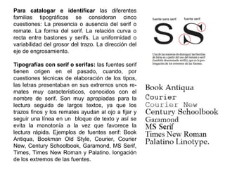 Para catalogar e identificar las diferentes
familias tipográficas se consideran cinco
cuestiones: La presencia o ausencia del serif o
remate. La forma del serif. La relación curva o
recta entre bastones y serifs. La uniformidad o
variabilidad del grosor del trazo. La dirección del
eje de engrosamiento.
Tipografías con serif o serifas: las fuentes serif
tienen origen en el pasado, cuando, por
cuestiones técnicas de elaboración de los tipos,
las letras presentaban en sus extremos unos re-
mates muy característicos, conocidos con el
nombre de serif. Son muy apropiadas para la
lectura seguida de largos textos, ya que los
trazos finos y los remates ayudan al ojo a fijar y
seguir una línea en un bloque de texto y así se
evita la monotonía a la vez que favorece la
lectura rápida. Ejemplos de fuentes serif: Book
Antiqua, Bookman Old Style, Courier, Courier
New, Century Schoolbook, Garamond, MS Serif,
Times, Times New Roman y Palatino. longación
de los extremos de las fuentes.
 