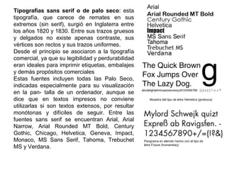 Tipografías sans serif o de palo seco: esta
tipografía, que carece de remates en sus
extremos (sin serif), surgió en Inglaterra entre
los años 1820 y 1830. Entre sus trazos gruesos
y delgados no existe apenas contraste, sus
vértices son rectos y sus trazos uniformes.
Desde el principio se asociaron a la tipografía
comercial, ya que su legibilidad y perdurabilidad
eran ideales para imprimir etiquetas, embalajes
y demás propósitos comerciales
Estas fuentes incluyen todas las Palo Seco,
indicadas especialmente para su visualización
en la pan- talla de un ordenador, aunque se
dice que en textos impresos no conviene
utilizarlas si son textos extensos, por resultar
monótonas y difíciles de seguir. Entre las
fuentes sans serif se encuentran Arial, Arial
Narrow, Arial Rounded MT Bold, Century
Gothic, Chicago, Helvetica, Geneva, Impact,
Monaco, MS Sans Serif, Tahoma, Trebuchet
MS y Verdana.
Muestra del tipo de letra Helvética (grotesca)
Pangrama en alemán hecho con el tipo de
letra Futura (humanista))
 