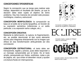 CONCEPCIONES TIPOGRÁFICAS
Según la concepción que se tenga para realizar este
trabajo, dependerá el resultado del diseño, ya que la
decisión debe estar sujeta al objetivo de dicho
problema. Hay tres maneras de concebir este proceso:
morfológica, creativa y estructural.
CONCEPCIÓN MORFOLÓGICA: la composición se
basa en el estilo de la fuente tipográfica, en función de
su expresión semántica (referencias a un estilo
particular, a su expresión seria o alegre, etc.).
CONCEPCIÓN CREATIVA
Mediante la deformación, la ruptura, la fragmentación,
etc. es posible desvincular al tipo como elemento
escrito para integrarse directamente con la imagen que
ofrece en esa transformación atribuyéndole así otra
connotación
CONCEPCIÓN ESTRUCTURAL: el texto debe ser
transparente, legible y preciso, pues debe responder a
un mensaje comprensible por el lector. Es el texto
amplio, jerarquizado por títulos, subtítulos, notas a pie
de página, etc. que evitan el desorden visual y ayudan
a la lectura fluida sin interrupciones.
Concepción morfológica. Diseño de AD
Wanner AG, Ag MB & Co. Switzerland)
Concepto creativo. Anuncio médico de 1958,
diseño de Herb Lubalin.
Concepto creativo. Logotipo de "Eclipse",
diseño de Jeff Kinble.)
 