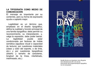 LA TIPOGRAFÍA COMO MEDIO DE
COMUNICACIÓN
El mensaje es importante por su
contenido, pero su forma de expresarlo
ayuda a captarlo mejor.
Legibilidad es un término que,
empleado en el diseño tipográfico,
define la cualidad y función principal de
una familia tipográfica: debe permitir su
reconocimiento, su interpretación, y,
valga la expresión, debe poder leerse.
La legibilidad puede estar
condicionada por factores de índole
somática (agudeza visual o capacidad
de lectura), por cuestiones materiales
(clase y color del soporte, o de tinta,
etc.) y por cuestiones tipográficas
(diseño y tamaño de caracteres,
longitud de la línea, interletrado,
interlineado, etc.)
Neville Brody es el diseñador más influyente
de la década de los 80. Uno de los
precursores de la experimentación tipográfica
con el computador.
 