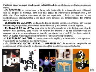Factores generales que condicionan la legibilidad de un rótulo o de un texto en cualquier
medio.
• EL RECEPTOR: en primer lugar, el factor más destacable de la tipografía es el público al
que va dirigido el mensaje, para que sea capaz de interpretarlo perfectamente y sin
distorsión. Esto implica considerar el tipo de espectador o lector en función de sus
condicionantes socioculturales y de edad, pero también las características del entorno
donde se emita.
EL DISEÑO DE LA LETRA: los tipos de diseño clásicos latinos, en principio, son los que
ofrecen mayor legibilidad, sien- do las letras redondas y minúsculas las más legibles.
• EL TAMAÑO DE LA LETRA: una letra de tamaño grande es más legible que otra de
tamaño más pequeño, pero estará en función del soporte y de las características del
receptor: para un texto amplio en un formato manejable, como un folio, las letras deberán
tener un cuerpo más pequeño que para un car- tel o una valla publicitaria.
• LA ALTURA DE LA LETRA: la minúscula es más legible que la versalita o la mayúscula,
y la versalita es más legible que la mayúscula.
• EL ESPACIADO ENTRE LETRAS O INTERLETRADO: la reducción exagerada del
espacio entre letras convierte los textos en ilegibles o en legibles con dificultades.
Neville
Broody
 