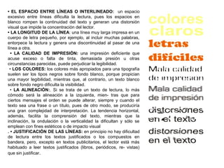 • EL ESPACIO ENTRE LÍNEAS O INTERLINEADO: un espacio
excesivo entre líneas dificulta la lectura, pues los espacios en
blanco rompen la continuidad del texto y generan una distorsión
visual que impide la concentración del lector.
• LA LONGITUD DE LA LÍNEA: una línea muy larga impresa en un
cuerpo de letra pequeño, por ejemplo, al incluir muchas palabras,
entorpece la lectura y genera una discontinuidad al pasar de una
línea a otra.
• LA CALIDAD DE IMPRESIÓN: una impresión deficiente que
acuse exceso o falta de tinta, demasiada presión u otras
circunstancias parecidas, puede perjudicar la legibilidad.
• LOS COLORES: los colores más apropiados para una tipografía
suelen ser los tipos negros sobre fondo blanco, porque propician
una mayor legibilidad, mientras que, al contrario, un texto blanco
sobre fondo negro dificulta la visibilidad.
• LA ALINEACIÓN:. Si se trata de un texto de lectura, lo más
cómodo será la alineación a la izquierda, mien- tras que para
ciertos mensajes el orden se puede alterar, siempre y cuando el
texto sea una frase o un título, pues de otro modo, se produciría
una gran complejidad de interpretación. La tendencia horizontal,
además, facilita la comprensión del texto, mientras que la
inclinación, la ondulación o la verticalidad la dificultan y sólo se
emplean con fines estéticos o de impacto visual
. • JUSTIFICACIÓN DE LAS LÍNEAS: en principio no hay dificultad
de lectura entre los textos justificados o los compuestos en
bandera, pero, excepto en textos publicitarios, el lector está más
habituado a leer textos justificados (libros, periódicos, re- vistas)
que sin justificar.
 