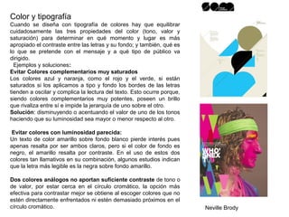 Color y tipografía
Cuando se diseña con tipografía de colores hay que equilibrar
cuidadosamente las tres propiedades del color (tono, valor y
saturación) para determinar en qué momento y lugar es más
apropiado el contraste entre las letras y su fondo; y también, qué es
lo que se pretende con el mensaje y a qué tipo de público va
dirigido.
Ejemplos y soluciones:
Evitar Colores complementarios muy saturados
Los colores azul y naranja, como el rojo y el verde, si están
saturados si los aplicamos a tipo y fondo los bordes de las letras
tienden a oscilar y complica la lectura del texto. Esto ocurre porque,
siendo colores complementarios muy potentes, poseen un brillo
que rivaliza entre sí e impide la jerarquía de uno sobre el otro.
Solución: disminuyendo o acentuando el valor de uno de los tonos
haciendo que su luminosidad sea mayor o menor respecto al otro.
Evitar colores con luminosidad parecida:
Un texto de color amarillo sobre fondo blanco pierde interés pues
apenas resalta por ser ambos claros, pero si el color de fondo es
negro, el amarillo resalta por contraste. En el uso de estos dos
colores tan llamativos en su combinación, algunos estudios indican
que la letra más legible es la negra sobre fondo amarillo.
Dos colores análogos no aportan suficiente contraste de tono o
de valor, por estar cerca en el círculo cromático, la opción más
efectiva para contrastar mejor se obtiene al escoger colores que no
estén directamente enfrentados ni estén demasiado próximos en el
círculo cromático. Neville Brody
 