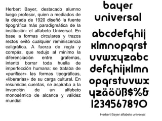 Herbert Bayer, destacado alumno
luego profesor, quien a mediados de
la década de 1920 diseñó la fuente
tipográfica más paradigmática de la
institución: el alfabeto Universal. En
base a formas circulares y trazos
rectos evitó cualquier reminiscencia
caligráfica. A fuerza de regla y
compás, que redujo al mínimo la
diferenciación entre grafemas,
intentó borrar toda huella de
imperfección humana: se trataba de
«purificar» las formas tipográficas,
«liberarlas» de su carga cultural. En
resumidas cuentas, se aspiraba a la
invención de un alfabeto
monosémico de alcance y validez
mundial
Herbert Bayer alfabeto universal
 