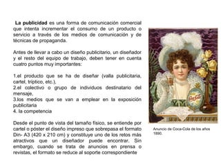 La publicidad es una forma de comunicación comercial
que intenta incrementar el consumo de un producto o
servicio a través de los medios de comunicación y de
técnicas de propaganda.
Antes de llevar a cabo un diseño publicitario, un diseñador
y el resto del equipo de trabajo, deben tener en cuenta
cuatro puntos muy importantes:
1.el producto que se ha de diseñar (valla publicitaria,
cartel, tríptico, etc.),
2.el colectivo o grupo de individuos destinatario del
mensaje,
3.los medios que se van a emplear en la exposición
publicitaria
4. la competencia
Desde el punto de vista del tamaño físico, se entiende por
cartel o póster el diseño impreso que sobrepasa el formato
Din- A3 (420 x 210 cm) y constituye uno de los retos más
atractivos que un diseñador puede encontrar. Sin
embargo, cuando se trata de anuncios en prensa o
revistas, el formato se reduce al soporte correspondiente
Anuncio de Coca-Cola de los años
1890.
 