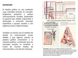 DEFINICIÓN
El diseño gráfico es una profesión
cuya actividad consiste en concebir,
programar, proyectar y realizar
comunicaciones visuales, producidas
en general por medios industriales y
destinadas a transmitir mensajes
específicos a grupos sociales y con
objetivos claros y determinados.
También se conoce con el nombre de
diseño en comunicación visual,
debido a que algunos asocian la
palabra gráfico únicamente a la
industria gráfica, y entienden que los
mensajes visuales se canalizan a
través de muchos medios de
comunicación, y no solo los impresos. Daniel Gil rompió con una estética editorial excesivamente
convencional para introducir un nuevo lenguaje gráfico más innovador
y experimental en el diseño editorial. Durante años contribuyó a crear
una de las imágenes más sólidas y atractivas del diseño gráfico
español y se convirtió en un referente para todas las nuevas
generaciones de creadores gráficos. -
New York Subway Map, Massimo Vignelli, 1972
 