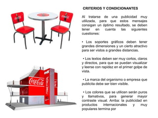 CRITERIOS Y CONDICIONANTES
Al tratarse de una publicidad muy
utilizada, para que estos mensajes
consigan un óptimo resultado, se deben
tener en cuenta las siguientes
cuestiones:
• Los soportes gráficos deben tener
grandes dimensiones y un cierto atractivo
para ser vistos a grandes distancias.
• Los textos deben ser muy cortos, claros
y directos, para que se puedan visualizar
y leerse con rapidez en el primer golpe de
vista.
• La marca del organismo o empresa que
publicita debe ser bien visible.
• Los colores que se utilicen serán puros
y llamativos, para generar mayor
contraste visual. Arriba: la publicidad en
productos internacionales y muy
populares termina por
 