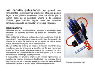 Los carteles publicitarios, en general, son
herramientas comunicativas altamente eficaces porque
llegan a un público numeroso, pues se distribuyen y
forman parte de la semiótica urbana o de espacios
públicos, pero también llegan hasta las viviendas
particulares cuando se incrustan en prensa y revistas.
CONDICIONANTES
1.Mensaje sencillo pero impactante, un cartel o un anuncio debe
presentar un correcto equilibrio de todos los elementos que
contiene.
2.Las imágenes, gráficos y textos deben representar una línea de
comunicación que permita al espectador dirigirse de un punto de
información a otro. El diseñador se encargará de ubicar estos
puntos de información para influir en el individuo.
3.En un cartel, los textos y los tipos de letras son elementos muy
importantes por su presencia y tamaño, por lo que habrá que
ajustar las dimensiones y la percepción de los contrastes de color
y de textura en función de la ubicación física para que no pase
desapercibido en el lugar correspondiente.
4. En cuanto a los anuncios impresos en revistas y periódicos, se
cumplen los mismos criterios de legibilidad y de mensaje breve
pero directo que, en ocasiones, puede aportar más texto debido al
soporte que permite la lectura en un momento determinado.
Thomson. Cassandre, 1931
 