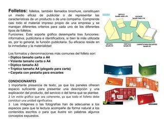 Folletos: folletos, también llamados brochure, constituyen
un medio eficaz de publicitar o de representar las
características de un producto o de una compañía. Comprende
casi todo el material impreso propio de una empresa y se
manejan diferentes criterios para cada uno de los diferentes
tipos de folletos.
Funciones: Este soporte gráfico desempeña tres funciones:
informativa, publicitaria e identificadora, si bien la más utilizada
es, por lo general, la función publicitaria. Su eficacia reside en
la inmediatez y la materialidad
Los formatos y denominaciones más comunes del folleto son:
• Díptico tamaño carta o A4
• Volante tamaño carta o A4
• Díptico tamaño A3
• Tríptico tamaño A4 (plegado para carta)
• Carpeta con pestaña para encartes
CONDICIONANTES
1 Importante presencia de texto, ya que los paneles ofrecen
espacio suficiente para presentar una descripción y una
explicación del producto, del servicio o del tema que se plantee.
2 Un estilo gráfico que sea coherente, ya que todo el folleto debe
constituir una unidad significativa.
3 Las imágenes o las fotografías han de adecuarse a los
espacios para que la lectura acompañe de forma natural a los
contenidos escritos o para que ilustre sin palabras algunos
conceptos expuestos.
 