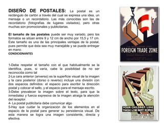 DISEÑO DE POSTALES: La postal es un
rectángulo de cartón a través del cual se expresa una idea, un
mensaje o un recordatorio. Las más conocidas son las de
recordatorio (fotografías de lugares visitados), pero otras
muchas son promocionales y publicitarias.
El tamaño de las postales puede ser muy variado, pero los
formatos se sitúan entre 9 y 12 cm de ancho por 15,5 y 17 cm.
Este tamaño es una de las principales ventajas de la postal,
pues permite que ésta sea muy manejable y se puede entregar
en mano.
CONDICIONANTES
1-Debe respetar el tamaño con el que habitualmente se la
identifica, pues, si varía, cabe la posibilidad de no ser
reconocida como tal
2-La cara anterior (anverso) es la superficie visual de la imagen
y la cara posterior (dorso o reverso) incluye una división con
dos espacios definidos: el espacio para escribir la dirección
postal y colocar el sello, y el espacio para el mensaje escrito.
3-Debe prevalecer la imagen sobre el texto, para que la
inmediatez y fuerza expresiva de la imagen atraiga la atención
del receptor.
4- La postal publicitaria debe comunicar algo
5-Hay que cuidar la organización de los elementos en el
espacio de la postal para generar su persistencia visual. De
esta manera se logra una imagen consistente, directa y
efectiva.
 