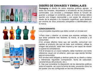 DISEÑO DE ENVASES Y EMBALAJES
Packaging el diseño de estos soportes gráficos agrupa a
todos los envases, etiquetados o envoltorios de los productos
comerciales. Los envases y embalajes tienen la función de
guardar y proteger el contenido, pero, al mismo tiempo deben
aportar una imagen reconocible y con poder de atracción a
través de la etiqueta o la impresión superficial, para destacar
por encima de otros productos competidor e identificables con
la marca.
CONDICIONANTES
Los principales requisitos que debe cumplir un envase son:
1-Para crear y diseñar un envase que exprese ventajas, hay
que tener presente tres factores: la marca, el producto y el
consumidor.
2-Un envase efectivo tiene que ser sencillo, comunicar con
rapidez el producto (de qué se trata, qué contiene), reflejar la
imagen del producto, estar bien impreso y ser capaz de resistir
o superar la competencia.
3-Si el envase es un nuevo rediseño, debe mantener una cierta
referencia visual con el anterior, para que siga siendo familiar
para el consumidor.
4-El envase está obligado a dedicar parte de su diseño a datos
y referencias reguladas (composición, fecha de caducidad,
características del producto, etc.).
5- Hay que considerar la disposición de los elementos gráficos
sobre el soporte, así como la forma de éste, previendo cómo ha
de quedar una vez configurado en las tres dimensiones.
 