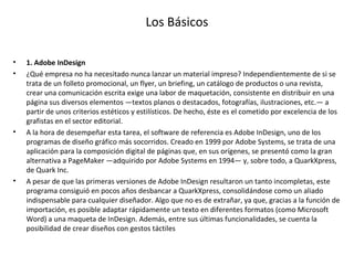 Los Básicos
• 1. Adobe InDesign
• ¿Qué empresa no ha necesitado nunca lanzar un material impreso? Independientemente de si se
trata de un folleto promocional, un flyer, un briefing, un catálogo de productos o una revista,
crear una comunicación escrita exige una labor de maquetación, consistente en distribuir en una
página sus diversos elementos —textos planos o destacados, fotografías, ilustraciones, etc.— a
partir de unos criterios estéticos y estilísticos. De hecho, éste es el cometido por excelencia de los
grafistas en el sector editorial.
• A la hora de desempeñar esta tarea, el software de referencia es Adobe InDesign, uno de los
programas de diseño gráfico más socorridos. Creado en 1999 por Adobe Systems, se trata de una
aplicación para la composición digital de páginas que, en sus orígenes, se presentó como la gran
alternativa a PageMaker —adquirido por Adobe Systems en 1994— y, sobre todo, a QuarkXpress,
de Quark Inc.
• A pesar de que las primeras versiones de Adobe InDesign resultaron un tanto incompletas, este
programa consiguió en pocos años desbancar a QuarkXpress, consolidándose como un aliado
indispensable para cualquier diseñador. Algo que no es de extrañar, ya que, gracias a la función de
importación, es posible adaptar rápidamente un texto en diferentes formatos (como Microsoft
Word) a una maqueta de InDesign. Además, entre sus últimas funcionalidades, se cuenta la
posibilidad de crear diseños con gestos táctiles
 
