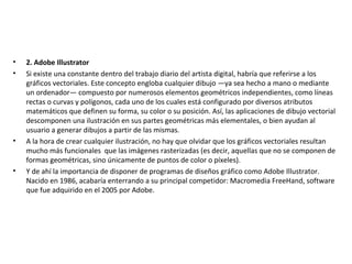 • 2. Adobe Illustrator
• Si existe una constante dentro del trabajo diario del artista digital, habría que referirse a los
gráficos vectoriales. Este concepto engloba cualquier dibujo —ya sea hecho a mano o mediante
un ordenador— compuesto por numerosos elementos geométricos independientes, como líneas
rectas o curvas y polígonos, cada uno de los cuales está configurado por diversos atributos
matemáticos que definen su forma, su color o su posición. Así, las aplicaciones de dibujo vectorial
descomponen una ilustración en sus partes geométricas más elementales, o bien ayudan al
usuario a generar dibujos a partir de las mismas.
• A la hora de crear cualquier ilustración, no hay que olvidar que los gráficos vectoriales resultan
mucho más funcionales que las imágenes rasterizadas (es decir, aquellas que no se componen de
formas geométricas, sino únicamente de puntos de color o píxeles).
• Y de ahí la importancia de disponer de programas de diseños gráfico como Adobe Illustrator.
Nacido en 1986, acabaría enterrando a su principal competidor: Macromedia FreeHand, software
que fue adquirido en el 2005 por Adobe.
 
