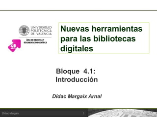 Nuevas herramientas para las bibliotecas digitales Bloque  4.1:  Introducción Dídac Margaix Arnal 