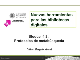 Nuevas herramientas para las bibliotecas digitales Bloque  4.2:  Protocolos de metabúsqueda Dídac Margaix Arnal 