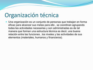 Organización técnica
 Una organización es un conjunto de personas que trabajan en forma
eficaz para alcanzar sus metas para ello , se coordinan agrupando
todas las actividades necesarias y son administradas es de tal
manera que forman una estructura técnica es decir, una buena
relación entre las funciones , los niveles y las actividades de sus
elementos (materiales, humanos y financieros).
 