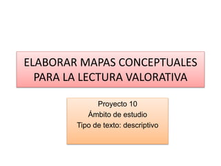 ELABORAR MAPAS CONCEPTUALES
PARA LA LECTURA VALORATIVA
Proyecto 10
Ámbito de estudio
Tipo de texto: descriptivo
 
