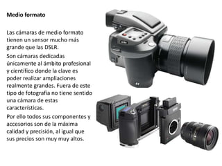 Medio formato
Las cámaras de medio formato
tienen un sensor mucho más
grande que las DSLR.
Son cámaras dedicadas
únicamente al ámbito profesional
y científico donde la clave es
poder realizar ampliaciones
realmente grandes. Fuera de este
tipo de fotografía no tiene sentido
una cámara de estas
características.
Por ello todos sus componentes y
accesorios son de la máxima
calidad y precisión, al igual que
sus precios son muy muy altos.
 