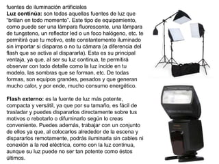 fuentes de iluminación artificiales
Luz continúa: son todas aquellas fuentes de luz que
“brillan en todo momento”. Este tipo de equipamiento,
como puede ser una lámpara fluorescente, una lámpara
de tungsteno, un reflector led o un foco halógeno, etc. te
permitirá que tu motivo, este constantemente iluminado
sin importar si disparas o no tu cámara (a diferencia del
flash que se activa al dispararla). Esta es su principal
ventaja, ya que, al ser su luz continua, te permitirá
observar con todo detalle como la luz incide en tu
modelo, las sombras que se forman, etc. De todas
formas, son equipos grandes, pesados y que generan
mucho calor, y por ende, mucho consumo energético.
Flash externo: es la fuente de luz más potente,
compacta y versátil, ya que por su tamaño, es fácil de
trasladar y puedes dispararlos directamente sobre tus
motivos o rebotarlo o difuminarlo según lo creas
conveniente. Puedes además, trabajar con un conjunto
de ellos ya que, al colocarlos alrededor de la escena y
dispararlos remotamente, podrás iluminarla sin cables ni
conexión a la red eléctrica, como con la luz continua,
aunque su luz puede no ser tan potente como éstos
últimos.
 
